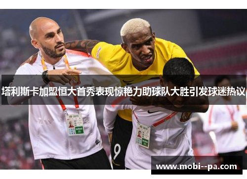 塔利斯卡加盟恒大首秀表现惊艳力助球队大胜引发球迷热议